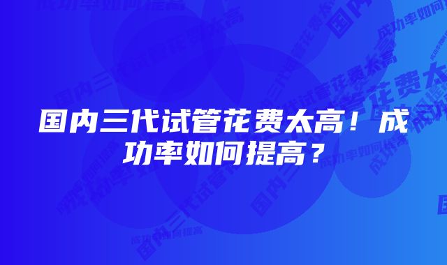 国内三代试管花费太高!成功率如何提高?