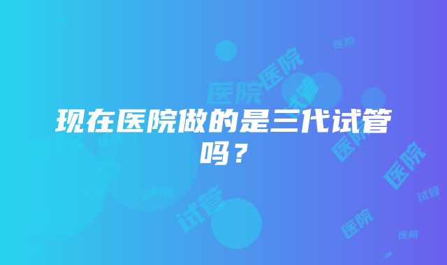 现在医院做的是三代试管吗?