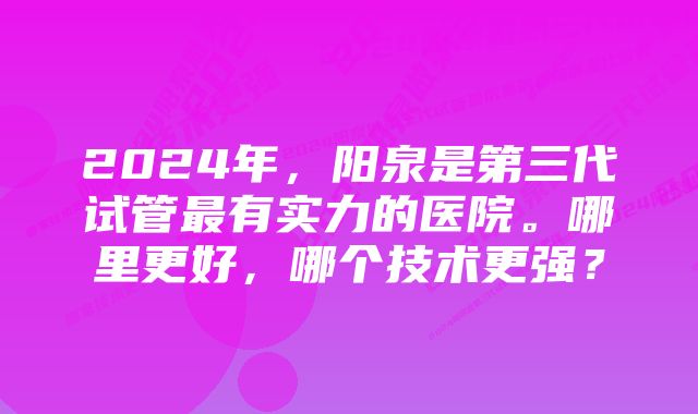2024年,阳泉是第三代试管最有实力的医院。哪里更好,哪个技术更强?