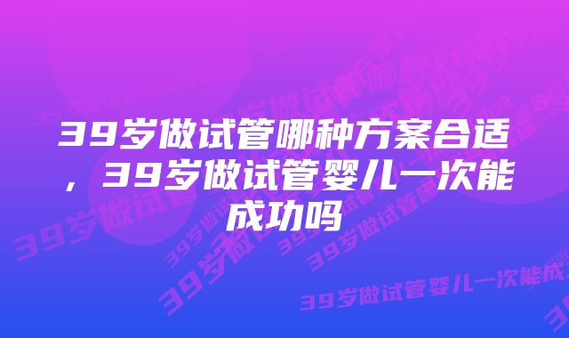 39岁做试管哪种方案合适,39岁做试管婴儿一次能成功吗