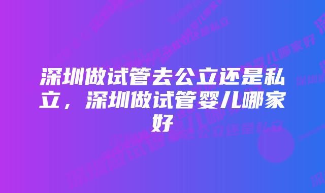 深圳做试管去公立还是私立,深圳做试管婴儿哪家好