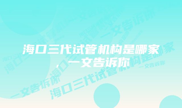 海口三代试管机构是哪家,一文告诉你