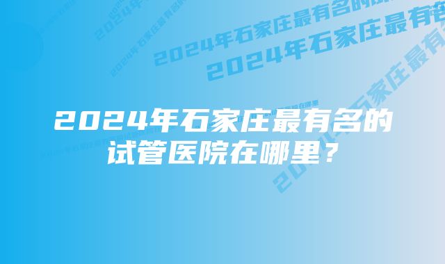 2024年石家庄最有名的试管医院在哪里?