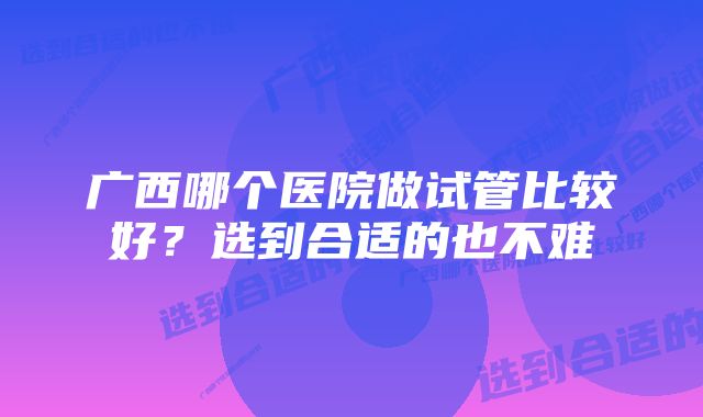 广西哪个医院做试管比较好?选到合适的也不难