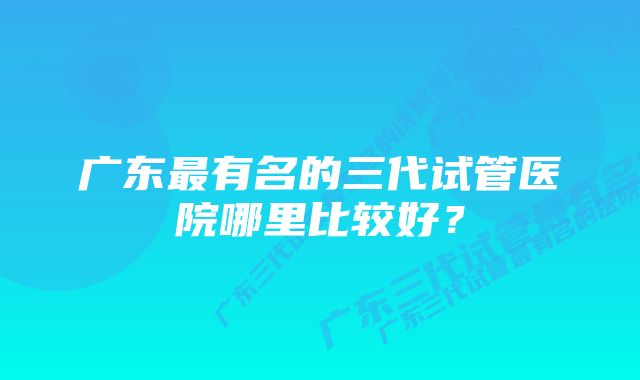 广东最有名的三代试管医院哪里比较好？