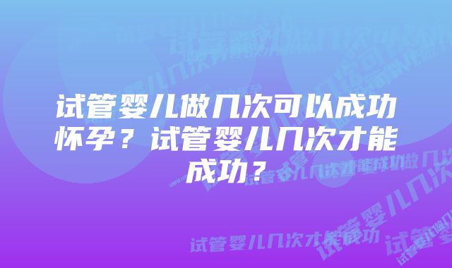 试管婴儿做几次可以成功怀孕?试管婴儿几次才能成功?