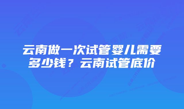云南做一次试管婴儿需要多少钱?云南试管底价
