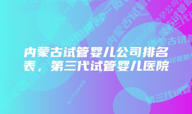 内蒙古试管婴儿公司排名表,第三代试管婴儿医院