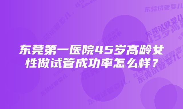 东莞第一医院45岁高龄女性做试管成功率怎么样?