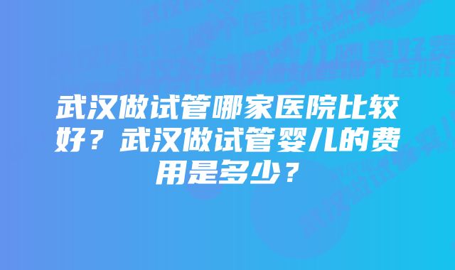 武汉做试管哪家医院比较好?武汉做试管婴儿的费用是多少?