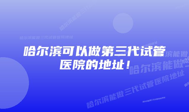 哈尔滨可以做第三代试管医院的地址!