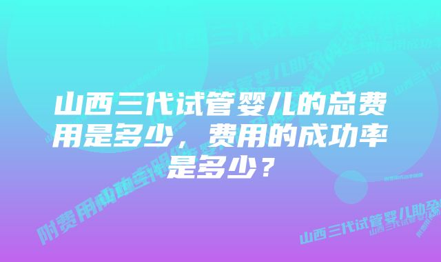 山西三代试管婴儿的总费用是多少，费用的成功率是多少？
