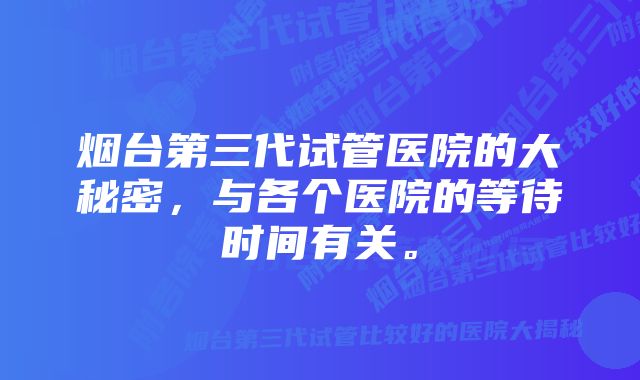烟台第三代试管医院的大秘密,与各个医院的等待时间有关。