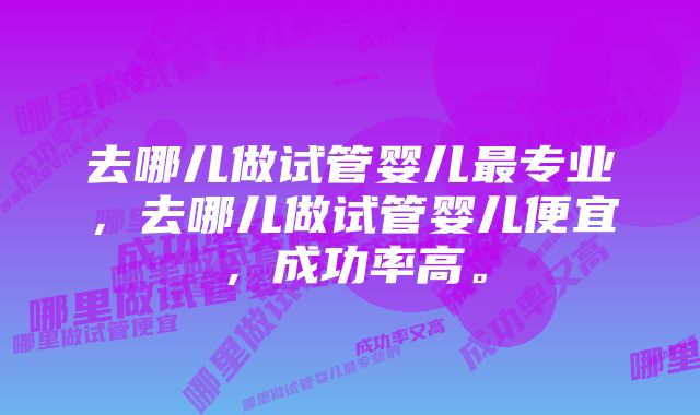 去哪儿做试管婴儿最专业,去哪儿做试管婴儿便宜,成功率高。