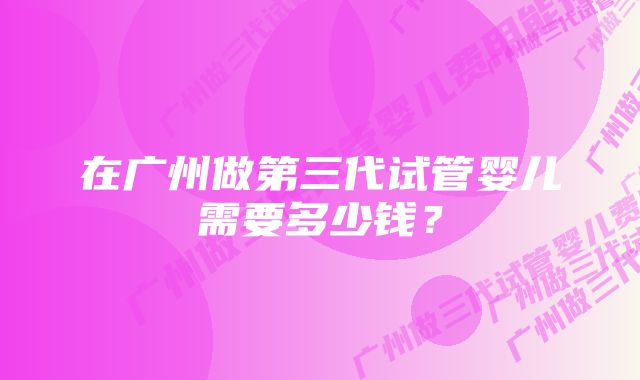 在广州做第三代试管婴儿需要多少钱?