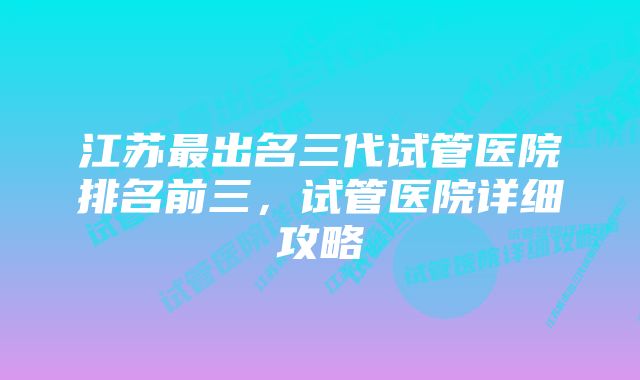 江苏最出名三代试管医院排名前三,试管医院详细攻略