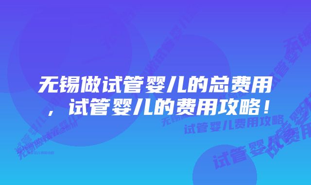 无锡做试管婴儿的总费用,试管婴儿的费用攻略!