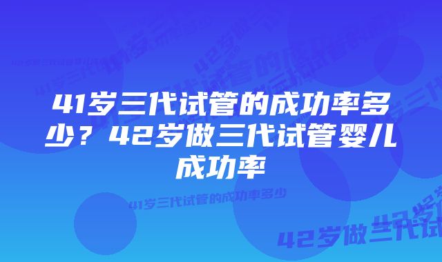41岁三代试管的成功率多少?42岁做三代试管婴儿成功率