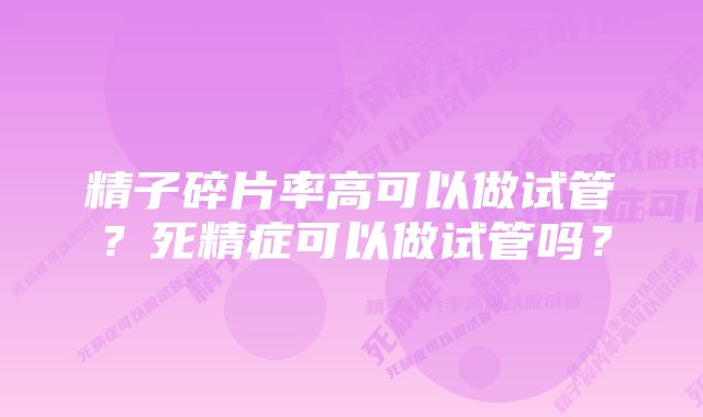 精子碎片率高可以做试管?死精症可以做试管吗?