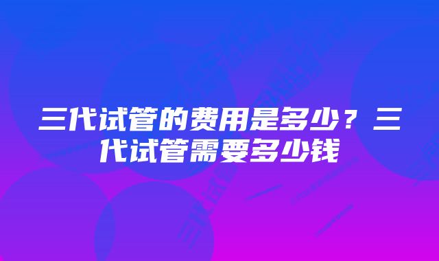 三代试管的费用是多少?三代试管需要多少钱