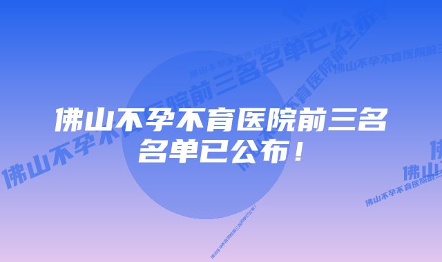 佛山不孕不育医院前三名名单已公布!