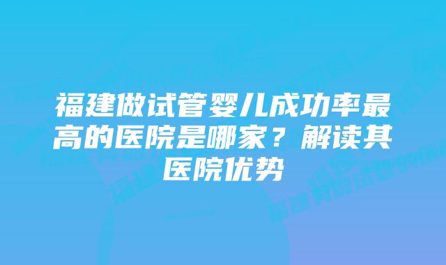 福建做试管婴儿成功率最高的医院是哪家?解读其医院优势