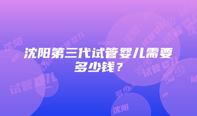 沈阳第三代试管婴儿需要多少钱?