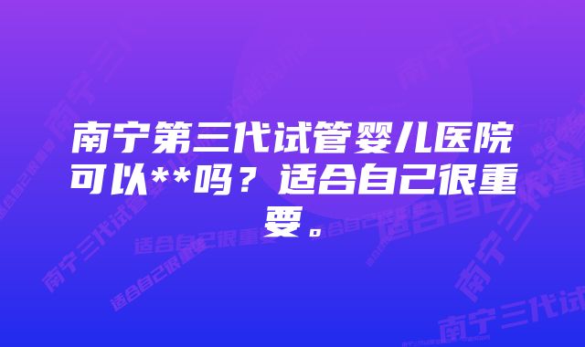 南宁第三代试管婴儿医院可以**吗?适合自己很重要。