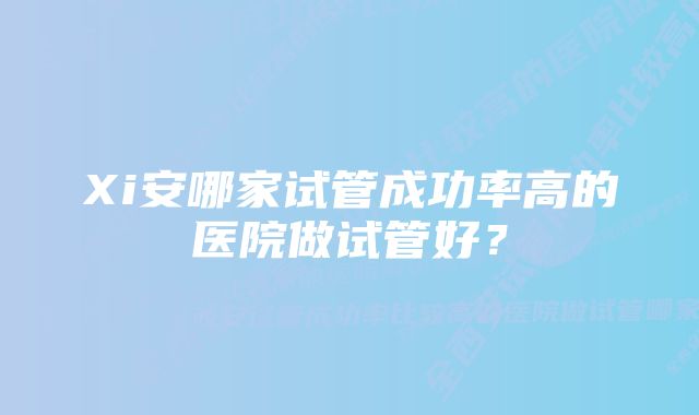 Xi安哪家试管成功率高的医院做试管好?
