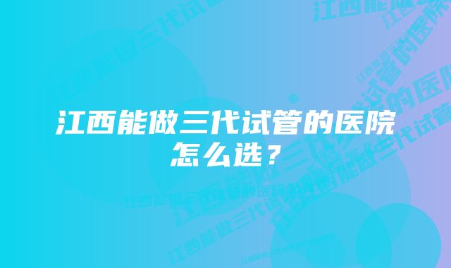 江西能做三代试管的医院怎么选?