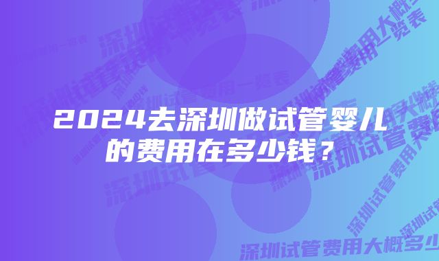 2024去深圳做试管婴儿的费用在多少钱?