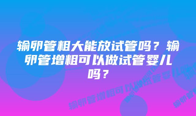输卵管粗大能放试管吗?输卵管增粗可以做试管婴儿吗?