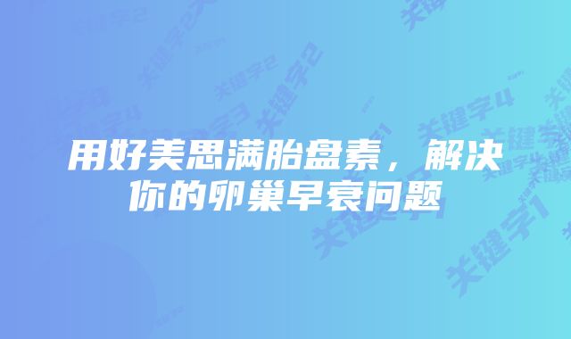用好美思满胎盘素，解决你的卵巢早衰问题