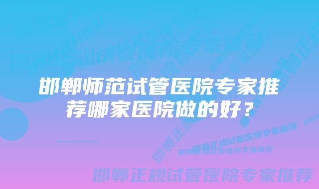 邯郸师范试管医院专家推荐哪家医院做的好?