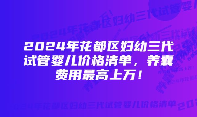 2024年花都区妇幼三代试管婴儿价格清单,养囊费用最高上万!