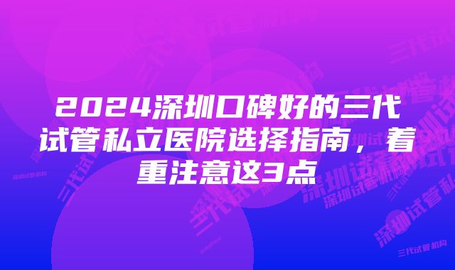 2024深圳口碑好的三代试管私立医院选择指南,着重注意这3点