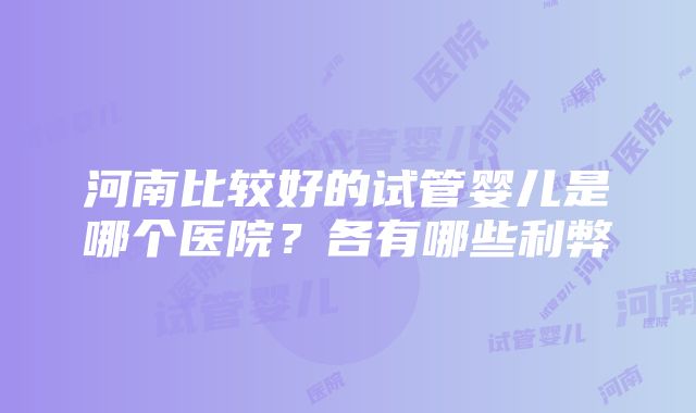 河南比较好的试管婴儿是哪个医院?各有哪些利弊