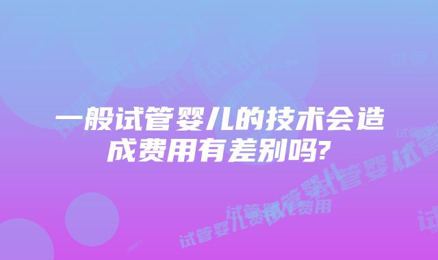 一般试管婴儿的技术会造成费用有差别吗?