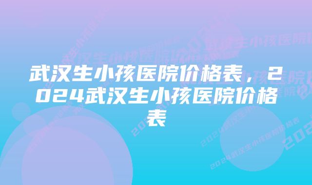 武汉生小孩医院价格表,2024武汉生小孩医院价格表