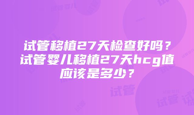 试管移植27天检查好吗?试管婴儿移植27天hcg值应该是多少?