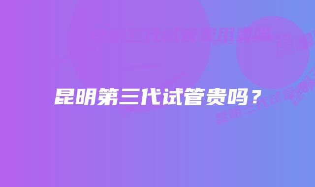 昆明第三代试管贵吗?