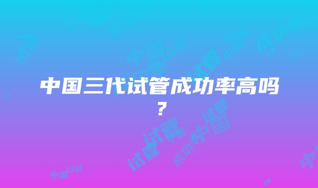 中国三代试管成功率高吗？