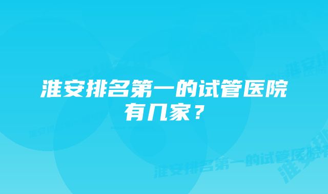 淮安排名第一的试管医院有几家?