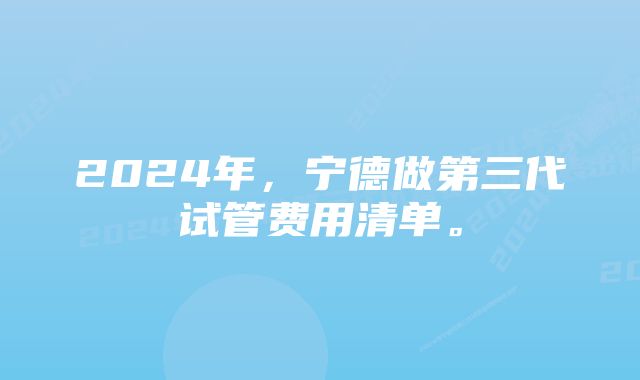 2024年,宁德做第三代试管费用清单。