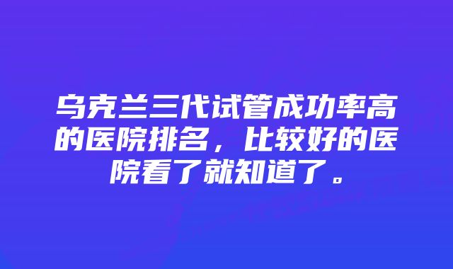 乌克兰三代试管成功率高的医院排名,比较好的医院看了就知道了。