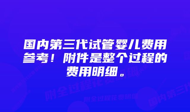 国内第三代试管婴儿费用参考!附件是整个过程的费用明细。