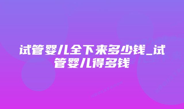 试管婴儿全下来多少钱_试管婴儿得多钱