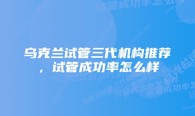乌克兰试管三代机构推荐,试管成功率怎么样
