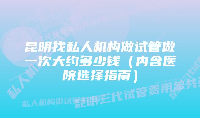 昆明找私人机构做试管做一次大约多少钱(内含医院选择指南)