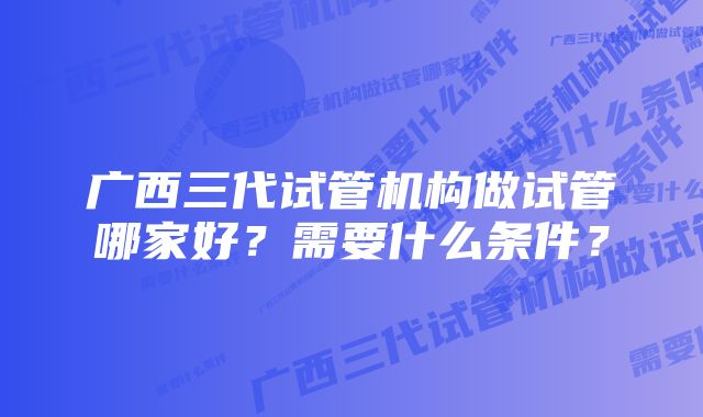 广西三代试管机构做试管哪家好?需要什么条件?